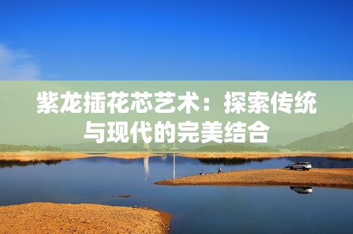 紫龙插花芯艺术：探索传统与现代的完美结合