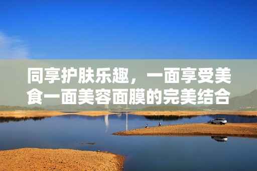 同享护肤乐趣，一面享受美食一面美容面膜的完美结合
