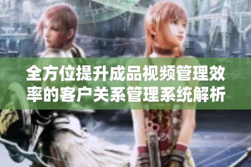 全方位提升成品视频管理效率的客户关系管理系统解析