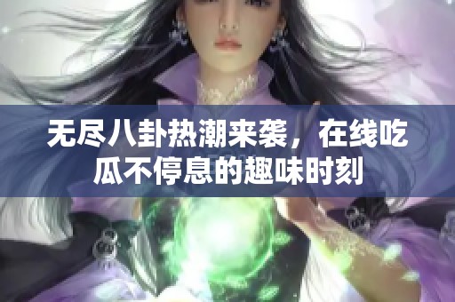 无尽八卦热潮来袭，在线吃瓜不停息的趣味时刻