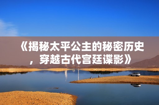 《揭秘太平公主的秘密历史，穿越古代宫廷谍影》
