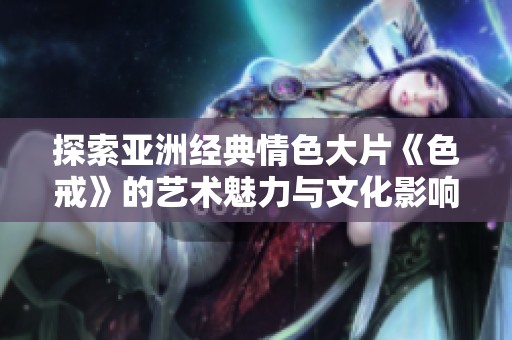 探索亚洲经典情色大片《色戒》的艺术魅力与文化影响