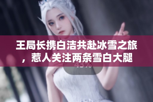王局长携白洁共赴冰雪之旅，惹人关注两条雪白大腿