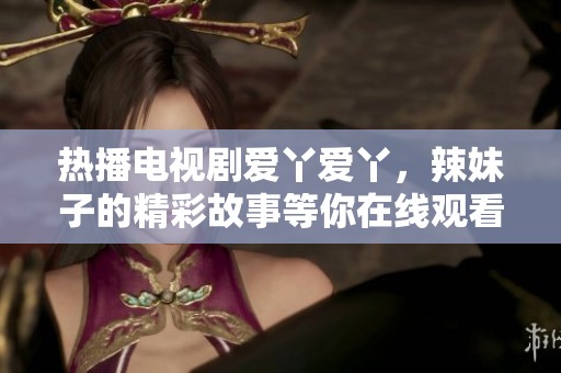 热播电视剧爱丫爱丫，辣妹子的精彩故事等你在线观看