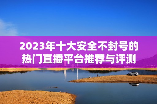 2023年十大安全不封号的热门直播平台推荐与评测
