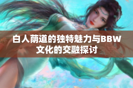 白人荫道的独特魅力与BBW文化的交融探讨