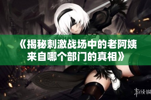 《揭秘刺激战场中的老阿姨来自哪个部门的真相》