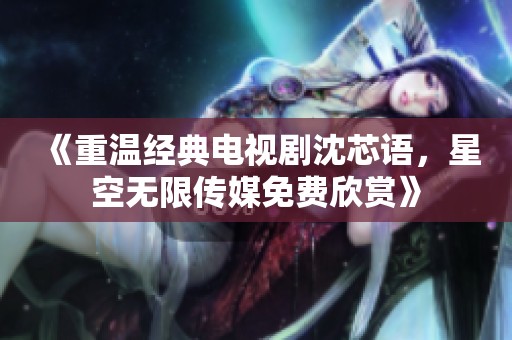 《重温经典电视剧沈芯语，星空无限传媒免费欣赏》