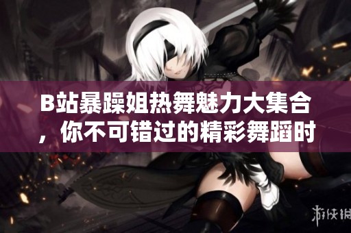B站暴躁姐热舞魅力大集合，你不可错过的精彩舞蹈时刻