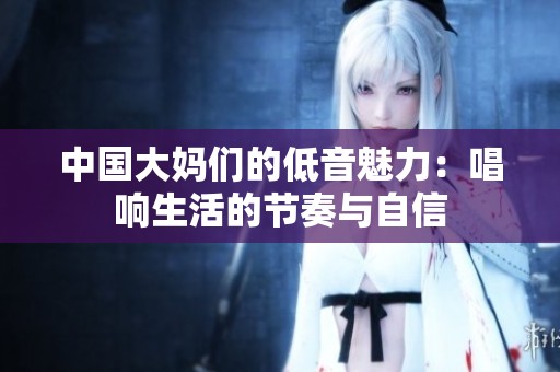 中国大妈们的低音魅力：唱响生活的节奏与自信