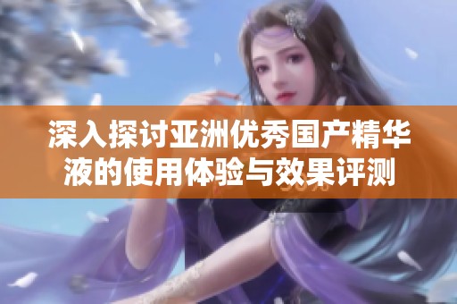 深入探讨亚洲优秀国产精华液的使用体验与效果评测
