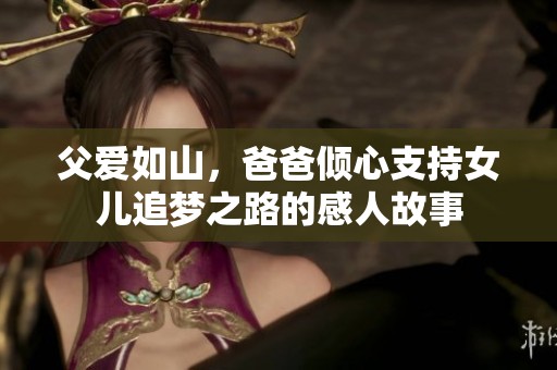父爱如山，爸爸倾心支持女儿追梦之路的感人故事