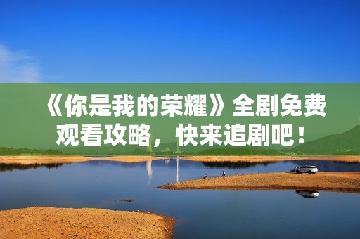 《你是我的荣耀》全剧免费观看攻略，快来追剧吧！