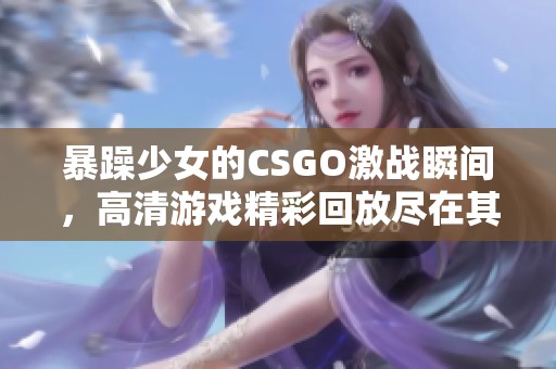 暴躁少女的CSGO激战瞬间，高清游戏精彩回放尽在其中