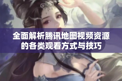 全面解析腾讯地图视频资源的各类观看方式与技巧