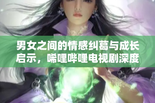 男女之间的情感纠葛与成长启示，唏哩哔哩电视剧深度解读