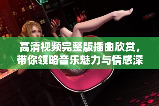 高清视频完整版插曲欣赏，带你领略音乐魅力与情感深度