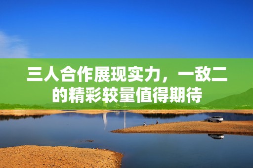 三人合作展现实力，一敌二的精彩较量值得期待