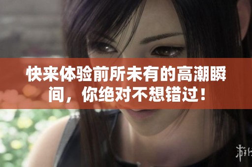 快来体验前所未有的高潮瞬间，你绝对不想错过！
