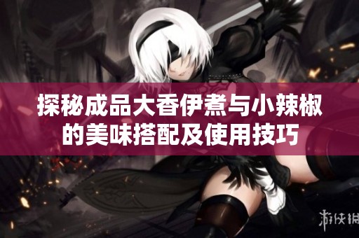 探秘成品大香伊煮与小辣椒的美味搭配及使用技巧