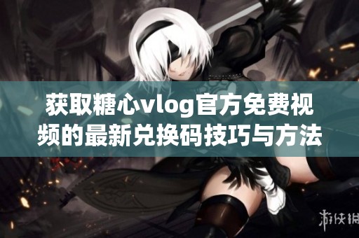 获取糖心vlog官方免费视频的最新兑换码技巧与方法分享