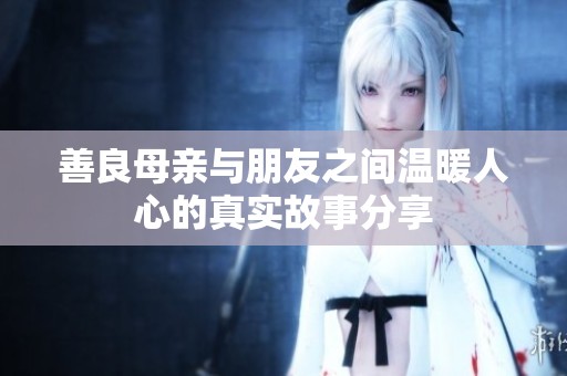 善良母亲与朋友之间温暖人心的真实故事分享