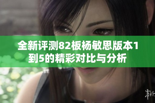 全新评测82板杨敏思版本1到5的精彩对比与分析