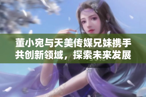 董小宛与天美传媒兄妹携手共创新领域，探索未来发展路线