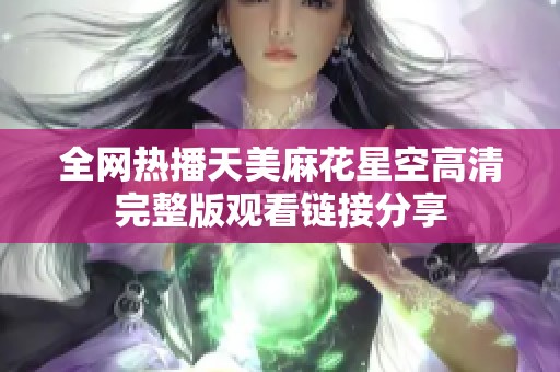 全网热播天美麻花星空高清完整版观看链接分享