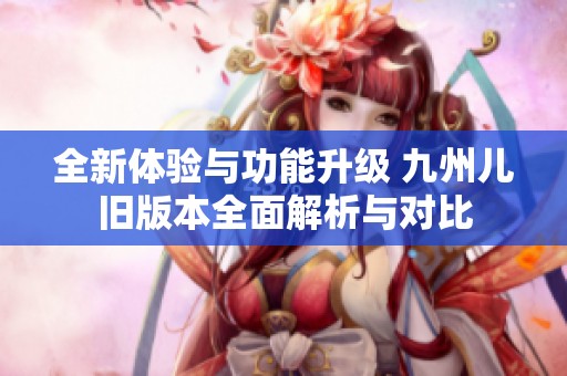 全新体验与功能升级 九州儿旧版本全面解析与对比