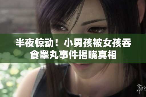 半夜惊动！小男孩被女孩吞食睾丸事件揭晓真相