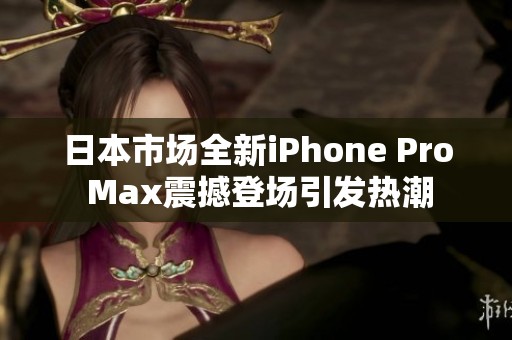日本市场全新iPhone Pro Max震撼登场引发热潮