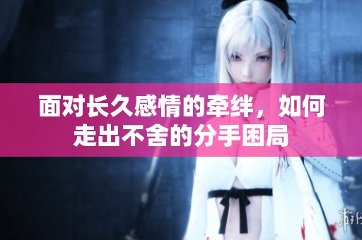 面对长久感情的牵绊，如何走出不舍的分手困局
