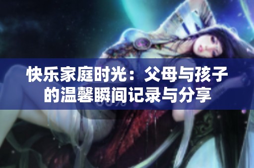 快乐家庭时光：父母与孩子的温馨瞬间记录与分享