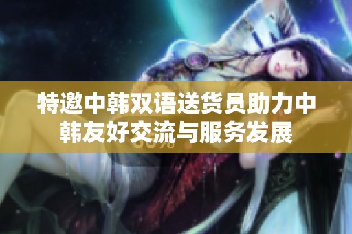 特邀中韩双语送货员助力中韩友好交流与服务发展
