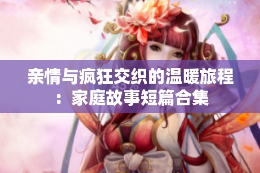 亲情与疯狂交织的温暖旅程：家庭故事短篇合集