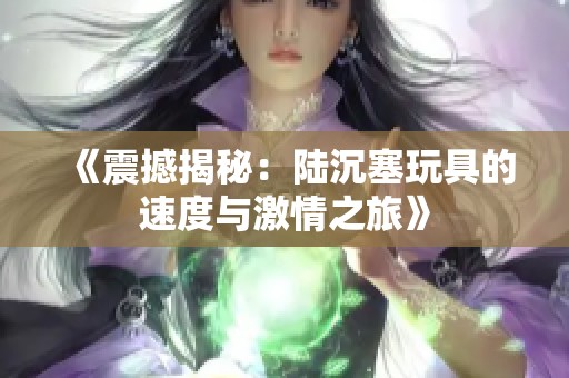 《震撼揭秘：陆沉塞玩具的速度与激情之旅》