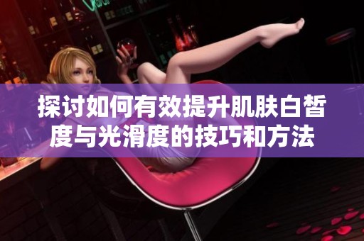 探讨如何有效提升肌肤白皙度与光滑度的技巧和方法