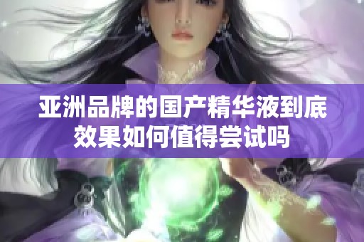 亚洲品牌的国产精华液到底效果如何值得尝试吗
