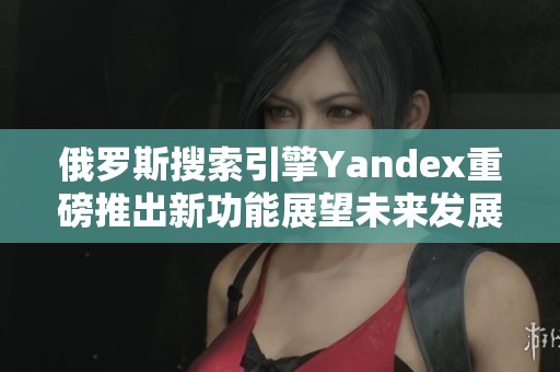 俄罗斯搜索引擎Yandex重磅推出新功能展望未来发展