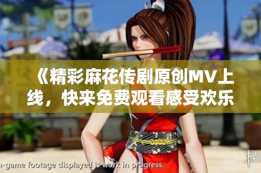 《精彩麻花传剧原创MV上线，快来免费观看感受欢乐气氛》