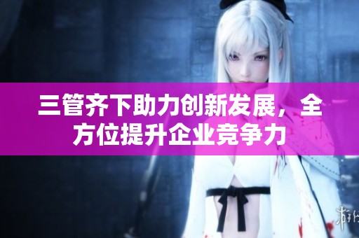 三管齐下助力创新发展，全方位提升企业竞争力
