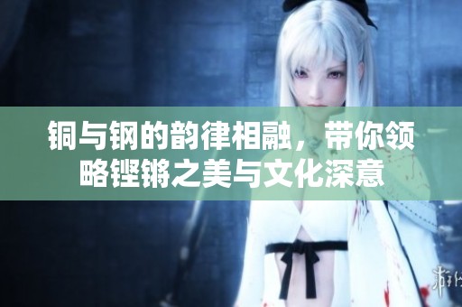 铜与钢的韵律相融，带你领略铿锵之美与文化深意