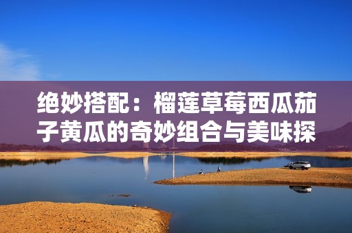 绝妙搭配：榴莲草莓西瓜茄子黄瓜的奇妙组合与美味探索