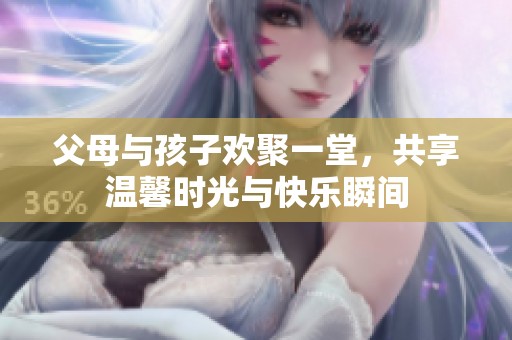 父母与孩子欢聚一堂，共享温馨时光与快乐瞬间