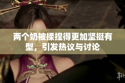 两个奶被揉捏得更加坚挺有型，引发热议与讨论