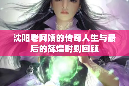 沈阳老阿姨的传奇人生与最后的辉煌时刻回顾