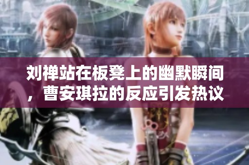 刘禅站在板凳上的幽默瞬间，曹安琪拉的反应引发热议
