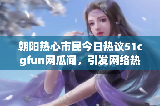 朝阳热心市民今日热议51cgfun网瓜闻，引发网络热潮
