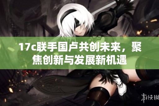 17c联手国卢共创未来，聚焦创新与发展新机遇